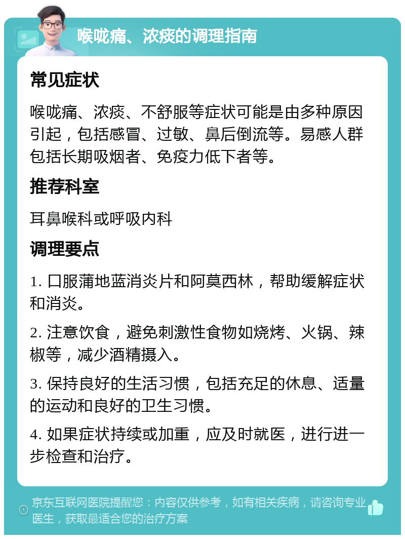 喉咙痛、浓痰的调理指南 常见症状 喉咙痛、浓痰、不舒服等症状可能是由多种原因引起，包括感冒、过敏、鼻后倒流等。易感人群包括长期吸烟者、免疫力低下者等。 推荐科室 耳鼻喉科或呼吸内科 调理要点 1. 口服蒲地蓝消炎片和阿莫西林，帮助缓解症状和消炎。 2. 注意饮食，避免刺激性食物如烧烤、火锅、辣椒等，减少酒精摄入。 3. 保持良好的生活习惯，包括充足的休息、适量的运动和良好的卫生习惯。 4. 如果症状持续或加重，应及时就医，进行进一步检查和治疗。