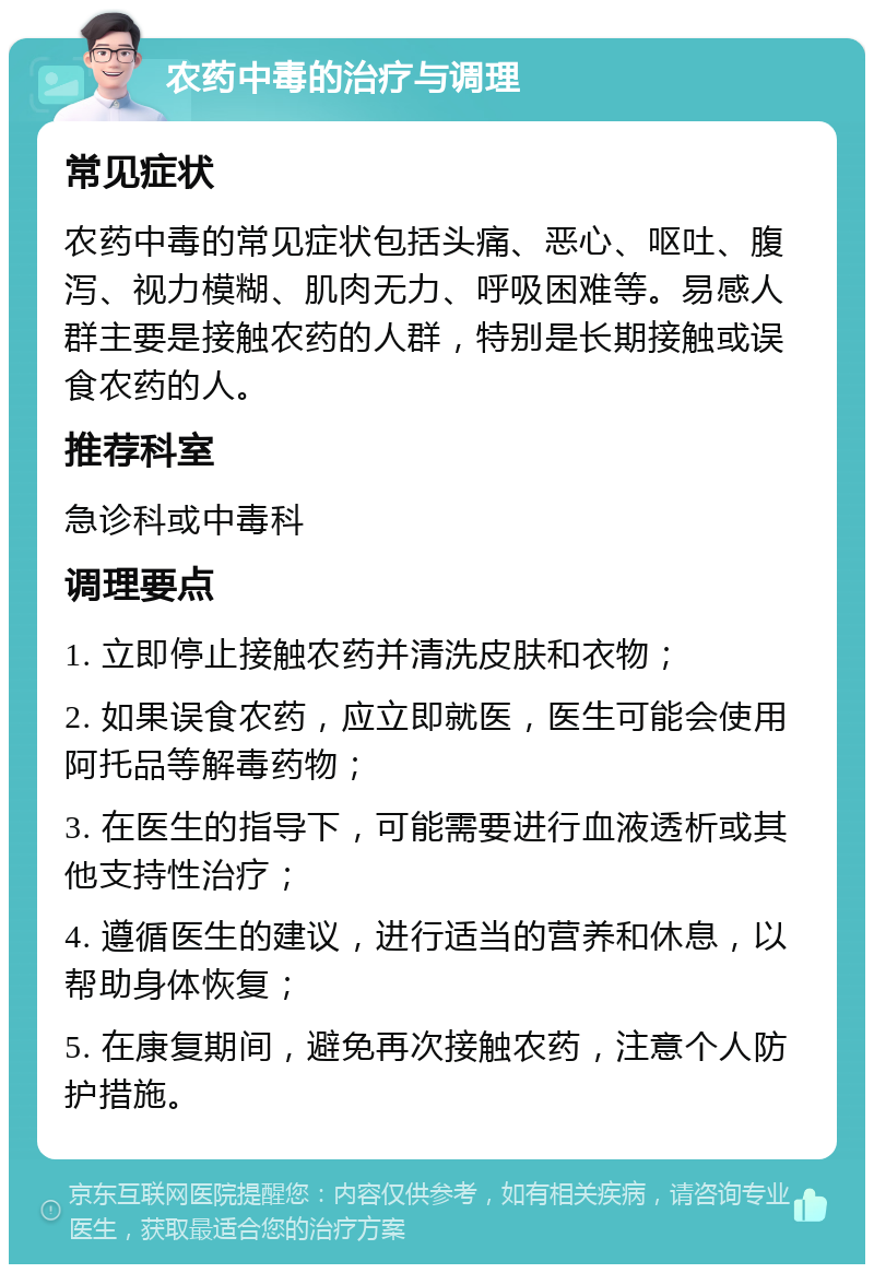 农药中毒的治疗与调理 常见症状 农药中毒的常见症状包括头痛、恶心、呕吐、腹泻、视力模糊、肌肉无力、呼吸困难等。易感人群主要是接触农药的人群，特别是长期接触或误食农药的人。 推荐科室 急诊科或中毒科 调理要点 1. 立即停止接触农药并清洗皮肤和衣物； 2. 如果误食农药，应立即就医，医生可能会使用阿托品等解毒药物； 3. 在医生的指导下，可能需要进行血液透析或其他支持性治疗； 4. 遵循医生的建议，进行适当的营养和休息，以帮助身体恢复； 5. 在康复期间，避免再次接触农药，注意个人防护措施。