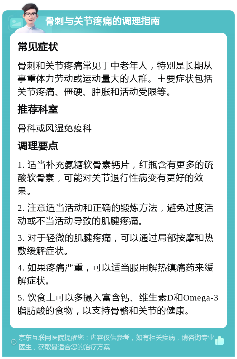 骨刺与关节疼痛的调理指南 常见症状 骨刺和关节疼痛常见于中老年人，特别是长期从事重体力劳动或运动量大的人群。主要症状包括关节疼痛、僵硬、肿胀和活动受限等。 推荐科室 骨科或风湿免疫科 调理要点 1. 适当补充氨糖软骨素钙片，红瓶含有更多的硫酸软骨素，可能对关节退行性病变有更好的效果。 2. 注意适当活动和正确的锻炼方法，避免过度活动或不当活动导致的肌腱疼痛。 3. 对于轻微的肌腱疼痛，可以通过局部按摩和热敷缓解症状。 4. 如果疼痛严重，可以适当服用解热镇痛药来缓解症状。 5. 饮食上可以多摄入富含钙、维生素D和Omega-3脂肪酸的食物，以支持骨骼和关节的健康。