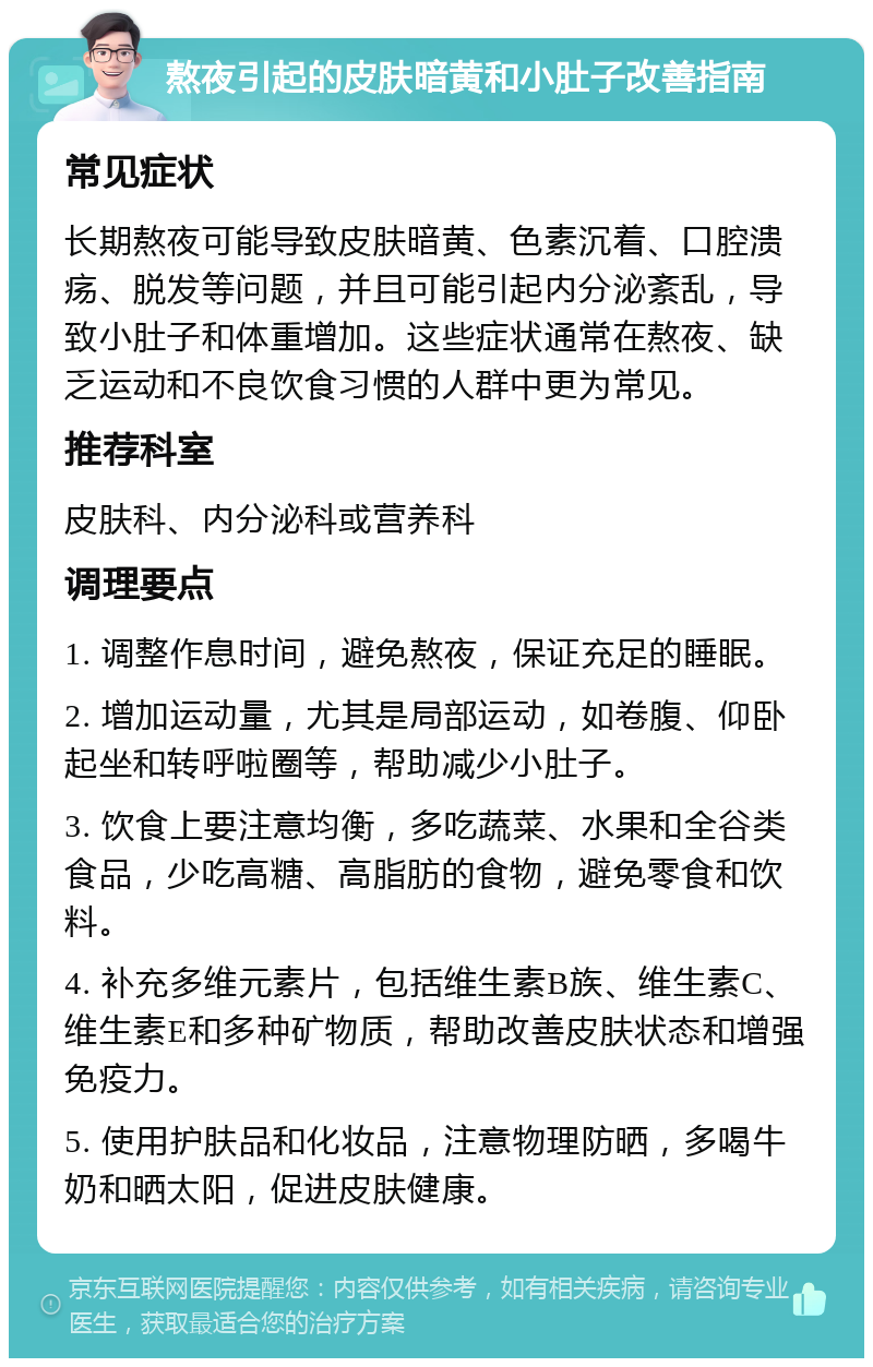 熬夜引起的皮肤暗黄和小肚子改善指南 常见症状 长期熬夜可能导致皮肤暗黄、色素沉着、口腔溃疡、脱发等问题，并且可能引起内分泌紊乱，导致小肚子和体重增加。这些症状通常在熬夜、缺乏运动和不良饮食习惯的人群中更为常见。 推荐科室 皮肤科、内分泌科或营养科 调理要点 1. 调整作息时间，避免熬夜，保证充足的睡眠。 2. 增加运动量，尤其是局部运动，如卷腹、仰卧起坐和转呼啦圈等，帮助减少小肚子。 3. 饮食上要注意均衡，多吃蔬菜、水果和全谷类食品，少吃高糖、高脂肪的食物，避免零食和饮料。 4. 补充多维元素片，包括维生素B族、维生素C、维生素E和多种矿物质，帮助改善皮肤状态和增强免疫力。 5. 使用护肤品和化妆品，注意物理防晒，多喝牛奶和晒太阳，促进皮肤健康。