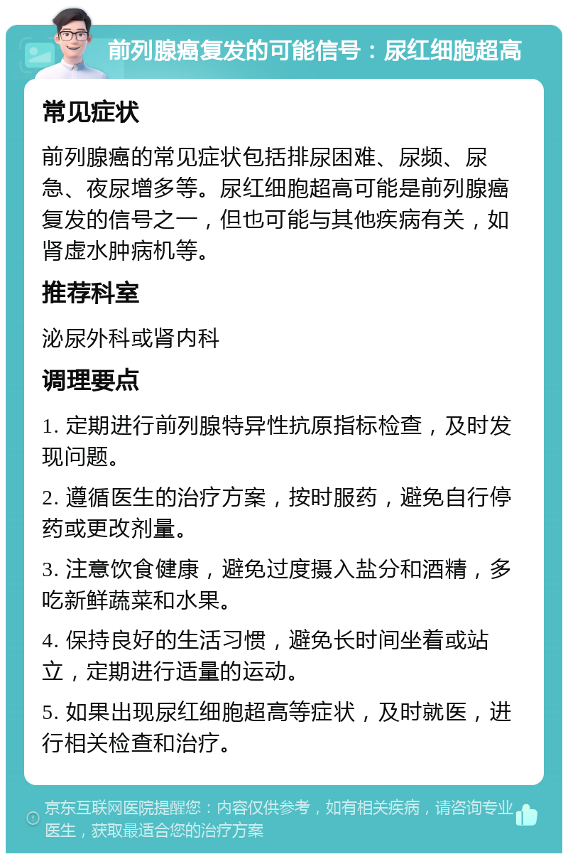 前列腺癌复发的可能信号：尿红细胞超高 常见症状 前列腺癌的常见症状包括排尿困难、尿频、尿急、夜尿增多等。尿红细胞超高可能是前列腺癌复发的信号之一，但也可能与其他疾病有关，如肾虚水肿病机等。 推荐科室 泌尿外科或肾内科 调理要点 1. 定期进行前列腺特异性抗原指标检查，及时发现问题。 2. 遵循医生的治疗方案，按时服药，避免自行停药或更改剂量。 3. 注意饮食健康，避免过度摄入盐分和酒精，多吃新鲜蔬菜和水果。 4. 保持良好的生活习惯，避免长时间坐着或站立，定期进行适量的运动。 5. 如果出现尿红细胞超高等症状，及时就医，进行相关检查和治疗。