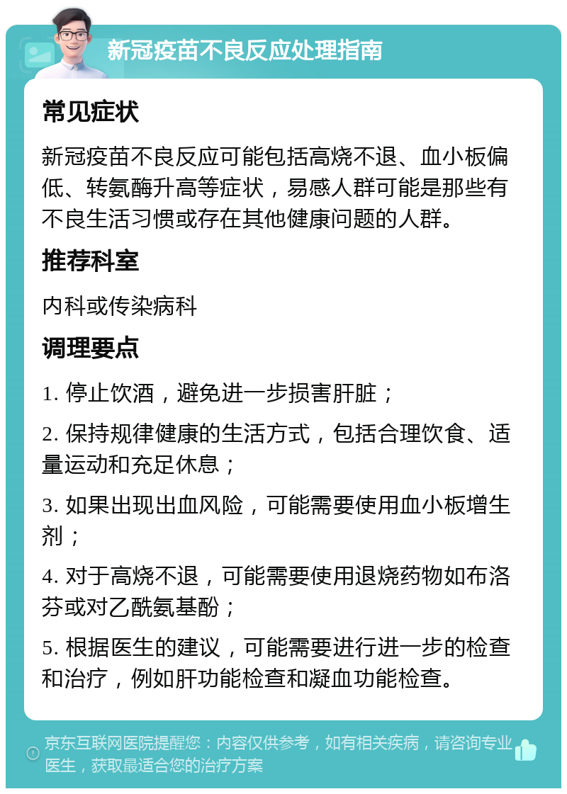 新冠疫苗不良反应处理指南 常见症状 新冠疫苗不良反应可能包括高烧不退、血小板偏低、转氨酶升高等症状，易感人群可能是那些有不良生活习惯或存在其他健康问题的人群。 推荐科室 内科或传染病科 调理要点 1. 停止饮酒，避免进一步损害肝脏； 2. 保持规律健康的生活方式，包括合理饮食、适量运动和充足休息； 3. 如果出现出血风险，可能需要使用血小板增生剂； 4. 对于高烧不退，可能需要使用退烧药物如布洛芬或对乙酰氨基酚； 5. 根据医生的建议，可能需要进行进一步的检查和治疗，例如肝功能检查和凝血功能检查。