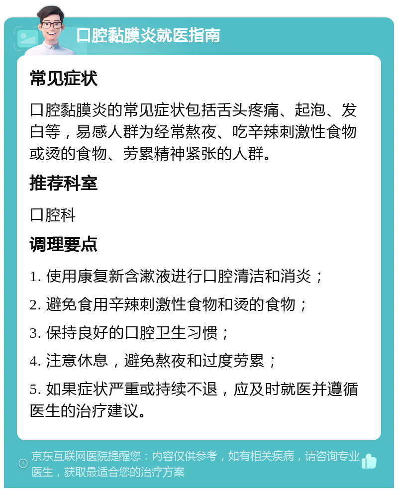 口腔黏膜炎就医指南 常见症状 口腔黏膜炎的常见症状包括舌头疼痛、起泡、发白等，易感人群为经常熬夜、吃辛辣刺激性食物或烫的食物、劳累精神紧张的人群。 推荐科室 口腔科 调理要点 1. 使用康复新含漱液进行口腔清洁和消炎； 2. 避免食用辛辣刺激性食物和烫的食物； 3. 保持良好的口腔卫生习惯； 4. 注意休息，避免熬夜和过度劳累； 5. 如果症状严重或持续不退，应及时就医并遵循医生的治疗建议。