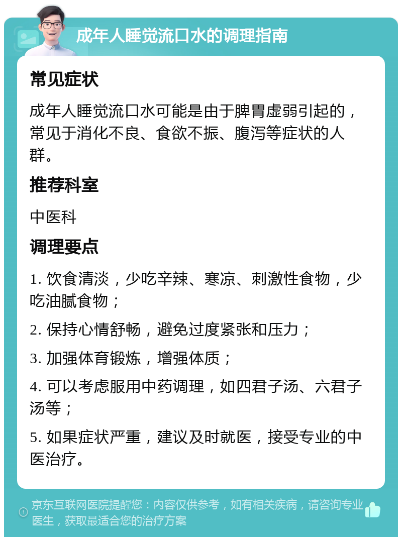 成年人睡觉流口水的调理指南 常见症状 成年人睡觉流口水可能是由于脾胃虚弱引起的，常见于消化不良、食欲不振、腹泻等症状的人群。 推荐科室 中医科 调理要点 1. 饮食清淡，少吃辛辣、寒凉、刺激性食物，少吃油腻食物； 2. 保持心情舒畅，避免过度紧张和压力； 3. 加强体育锻炼，增强体质； 4. 可以考虑服用中药调理，如四君子汤、六君子汤等； 5. 如果症状严重，建议及时就医，接受专业的中医治疗。