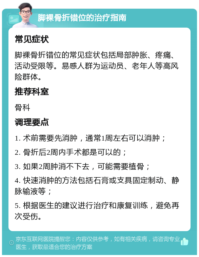 脚裸骨折错位的治疗指南 常见症状 脚裸骨折错位的常见症状包括局部肿胀、疼痛、活动受限等。易感人群为运动员、老年人等高风险群体。 推荐科室 骨科 调理要点 1. 术前需要先消肿，通常1周左右可以消肿； 2. 骨折后2周内手术都是可以的； 3. 如果2周肿消不下去，可能需要植骨； 4. 快速消肿的方法包括石膏或支具固定制动、静脉输液等； 5. 根据医生的建议进行治疗和康复训练，避免再次受伤。