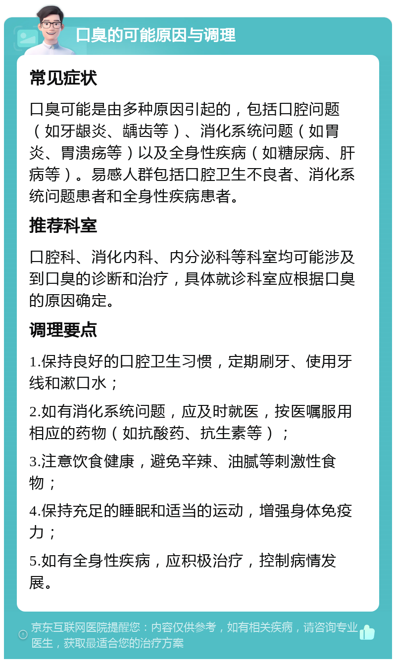 口臭的可能原因与调理 常见症状 口臭可能是由多种原因引起的，包括口腔问题（如牙龈炎、龋齿等）、消化系统问题（如胃炎、胃溃疡等）以及全身性疾病（如糖尿病、肝病等）。易感人群包括口腔卫生不良者、消化系统问题患者和全身性疾病患者。 推荐科室 口腔科、消化内科、内分泌科等科室均可能涉及到口臭的诊断和治疗，具体就诊科室应根据口臭的原因确定。 调理要点 1.保持良好的口腔卫生习惯，定期刷牙、使用牙线和漱口水； 2.如有消化系统问题，应及时就医，按医嘱服用相应的药物（如抗酸药、抗生素等）； 3.注意饮食健康，避免辛辣、油腻等刺激性食物； 4.保持充足的睡眠和适当的运动，增强身体免疫力； 5.如有全身性疾病，应积极治疗，控制病情发展。