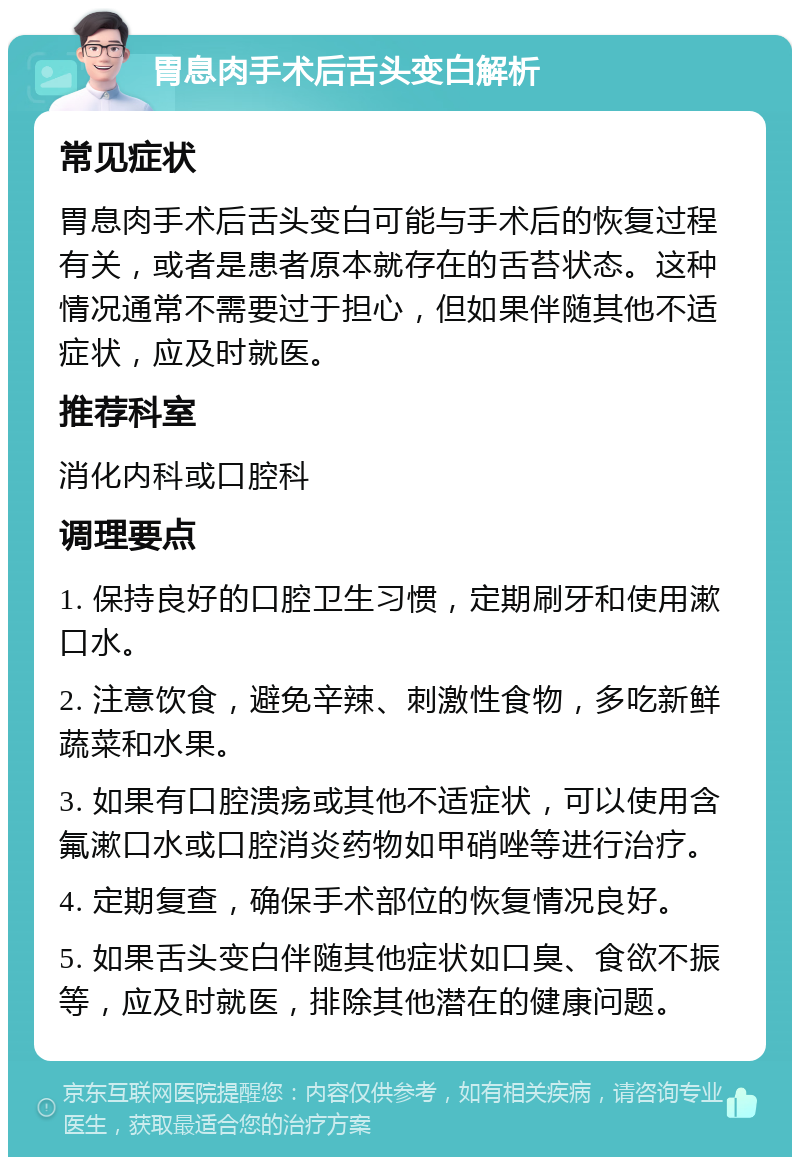 胃息肉手术后舌头变白解析 常见症状 胃息肉手术后舌头变白可能与手术后的恢复过程有关，或者是患者原本就存在的舌苔状态。这种情况通常不需要过于担心，但如果伴随其他不适症状，应及时就医。 推荐科室 消化内科或口腔科 调理要点 1. 保持良好的口腔卫生习惯，定期刷牙和使用漱口水。 2. 注意饮食，避免辛辣、刺激性食物，多吃新鲜蔬菜和水果。 3. 如果有口腔溃疡或其他不适症状，可以使用含氟漱口水或口腔消炎药物如甲硝唑等进行治疗。 4. 定期复查，确保手术部位的恢复情况良好。 5. 如果舌头变白伴随其他症状如口臭、食欲不振等，应及时就医，排除其他潜在的健康问题。