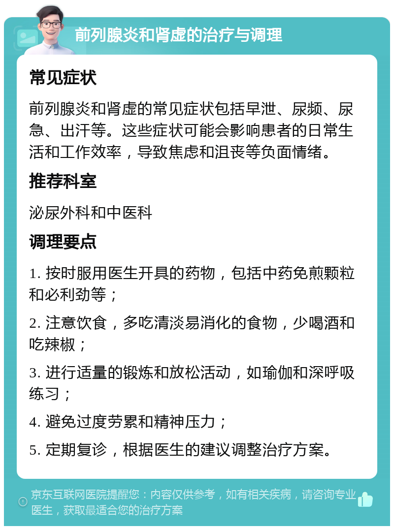 前列腺炎和肾虚的治疗与调理 常见症状 前列腺炎和肾虚的常见症状包括早泄、尿频、尿急、出汗等。这些症状可能会影响患者的日常生活和工作效率，导致焦虑和沮丧等负面情绪。 推荐科室 泌尿外科和中医科 调理要点 1. 按时服用医生开具的药物，包括中药免煎颗粒和必利劲等； 2. 注意饮食，多吃清淡易消化的食物，少喝酒和吃辣椒； 3. 进行适量的锻炼和放松活动，如瑜伽和深呼吸练习； 4. 避免过度劳累和精神压力； 5. 定期复诊，根据医生的建议调整治疗方案。