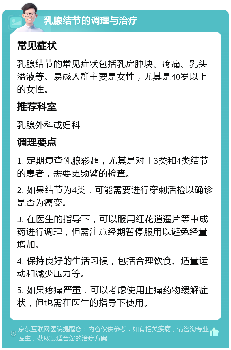 乳腺结节的调理与治疗 常见症状 乳腺结节的常见症状包括乳房肿块、疼痛、乳头溢液等。易感人群主要是女性，尤其是40岁以上的女性。 推荐科室 乳腺外科或妇科 调理要点 1. 定期复查乳腺彩超，尤其是对于3类和4类结节的患者，需要更频繁的检查。 2. 如果结节为4类，可能需要进行穿刺活检以确诊是否为癌变。 3. 在医生的指导下，可以服用红花逍遥片等中成药进行调理，但需注意经期暂停服用以避免经量增加。 4. 保持良好的生活习惯，包括合理饮食、适量运动和减少压力等。 5. 如果疼痛严重，可以考虑使用止痛药物缓解症状，但也需在医生的指导下使用。