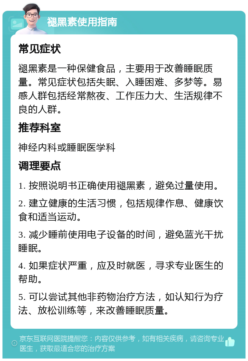 褪黑素使用指南 常见症状 褪黑素是一种保健食品，主要用于改善睡眠质量。常见症状包括失眠、入睡困难、多梦等。易感人群包括经常熬夜、工作压力大、生活规律不良的人群。 推荐科室 神经内科或睡眠医学科 调理要点 1. 按照说明书正确使用褪黑素，避免过量使用。 2. 建立健康的生活习惯，包括规律作息、健康饮食和适当运动。 3. 减少睡前使用电子设备的时间，避免蓝光干扰睡眠。 4. 如果症状严重，应及时就医，寻求专业医生的帮助。 5. 可以尝试其他非药物治疗方法，如认知行为疗法、放松训练等，来改善睡眠质量。