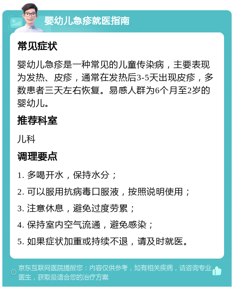 婴幼儿急疹就医指南 常见症状 婴幼儿急疹是一种常见的儿童传染病，主要表现为发热、皮疹，通常在发热后3-5天出现皮疹，多数患者三天左右恢复。易感人群为6个月至2岁的婴幼儿。 推荐科室 儿科 调理要点 1. 多喝开水，保持水分； 2. 可以服用抗病毒口服液，按照说明使用； 3. 注意休息，避免过度劳累； 4. 保持室内空气流通，避免感染； 5. 如果症状加重或持续不退，请及时就医。