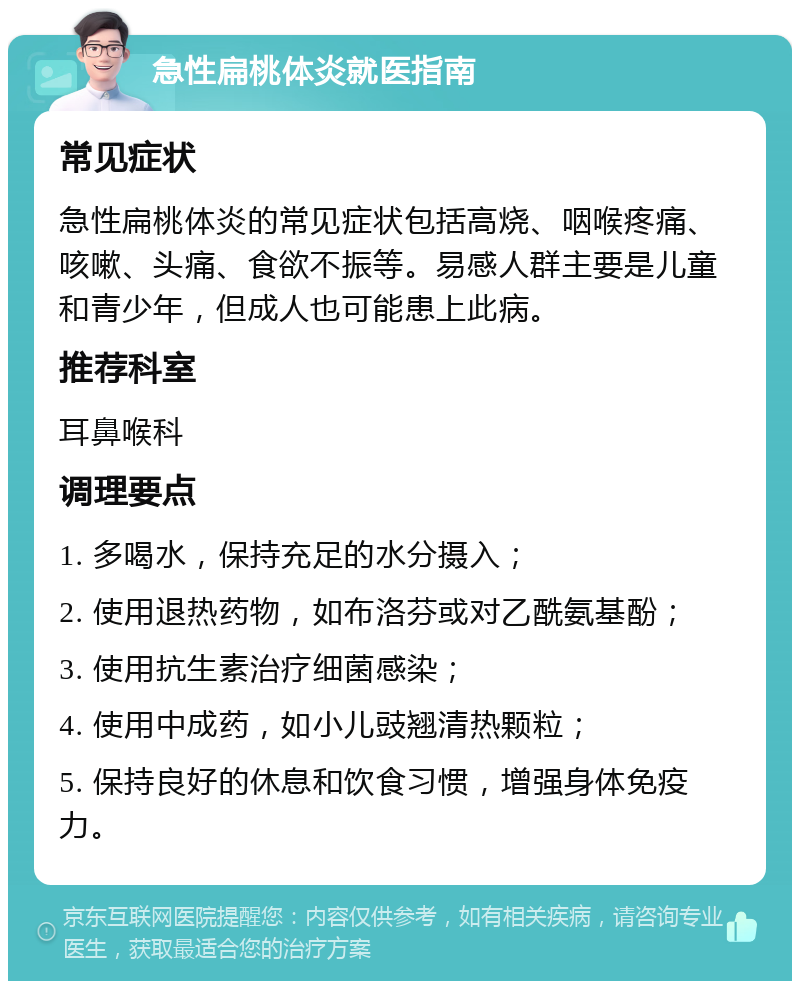 急性扁桃体炎就医指南 常见症状 急性扁桃体炎的常见症状包括高烧、咽喉疼痛、咳嗽、头痛、食欲不振等。易感人群主要是儿童和青少年，但成人也可能患上此病。 推荐科室 耳鼻喉科 调理要点 1. 多喝水，保持充足的水分摄入； 2. 使用退热药物，如布洛芬或对乙酰氨基酚； 3. 使用抗生素治疗细菌感染； 4. 使用中成药，如小儿豉翘清热颗粒； 5. 保持良好的休息和饮食习惯，增强身体免疫力。