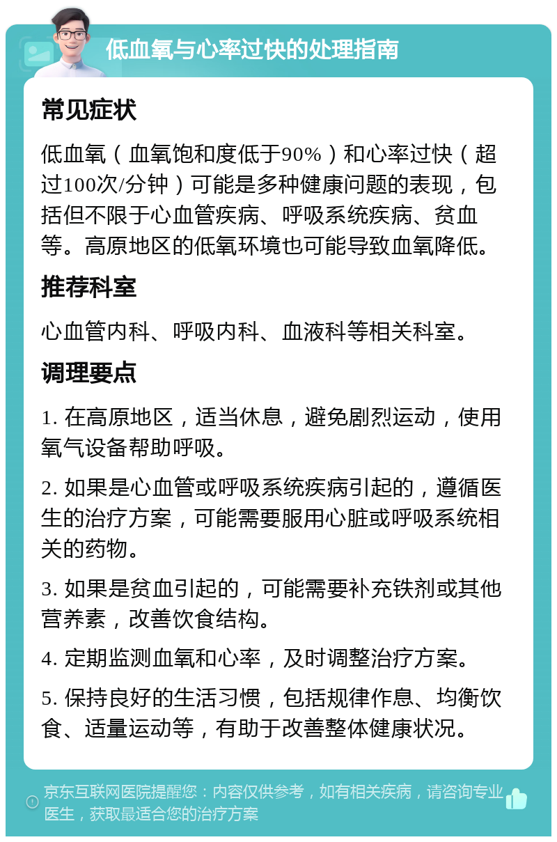 低血氧与心率过快的处理指南 常见症状 低血氧（血氧饱和度低于90%）和心率过快（超过100次/分钟）可能是多种健康问题的表现，包括但不限于心血管疾病、呼吸系统疾病、贫血等。高原地区的低氧环境也可能导致血氧降低。 推荐科室 心血管内科、呼吸内科、血液科等相关科室。 调理要点 1. 在高原地区，适当休息，避免剧烈运动，使用氧气设备帮助呼吸。 2. 如果是心血管或呼吸系统疾病引起的，遵循医生的治疗方案，可能需要服用心脏或呼吸系统相关的药物。 3. 如果是贫血引起的，可能需要补充铁剂或其他营养素，改善饮食结构。 4. 定期监测血氧和心率，及时调整治疗方案。 5. 保持良好的生活习惯，包括规律作息、均衡饮食、适量运动等，有助于改善整体健康状况。