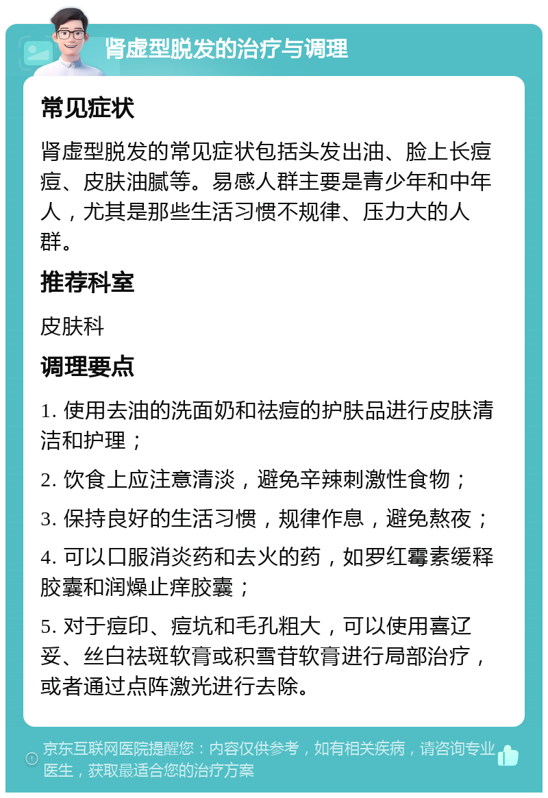 肾虚型脱发的治疗与调理 常见症状 肾虚型脱发的常见症状包括头发出油、脸上长痘痘、皮肤油腻等。易感人群主要是青少年和中年人，尤其是那些生活习惯不规律、压力大的人群。 推荐科室 皮肤科 调理要点 1. 使用去油的洗面奶和祛痘的护肤品进行皮肤清洁和护理； 2. 饮食上应注意清淡，避免辛辣刺激性食物； 3. 保持良好的生活习惯，规律作息，避免熬夜； 4. 可以口服消炎药和去火的药，如罗红霉素缓释胶囊和润燥止痒胶囊； 5. 对于痘印、痘坑和毛孔粗大，可以使用喜辽妥、丝白祛斑软膏或积雪苷软膏进行局部治疗，或者通过点阵激光进行去除。