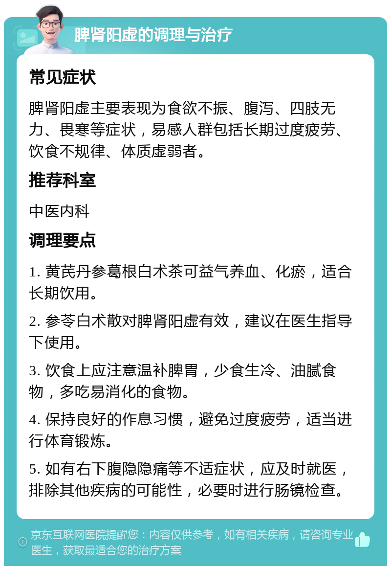 脾肾阳虚的调理与治疗 常见症状 脾肾阳虚主要表现为食欲不振、腹泻、四肢无力、畏寒等症状，易感人群包括长期过度疲劳、饮食不规律、体质虚弱者。 推荐科室 中医内科 调理要点 1. 黄芪丹参葛根白术茶可益气养血、化瘀，适合长期饮用。 2. 参苓白术散对脾肾阳虚有效，建议在医生指导下使用。 3. 饮食上应注意温补脾胃，少食生冷、油腻食物，多吃易消化的食物。 4. 保持良好的作息习惯，避免过度疲劳，适当进行体育锻炼。 5. 如有右下腹隐隐痛等不适症状，应及时就医，排除其他疾病的可能性，必要时进行肠镜检查。