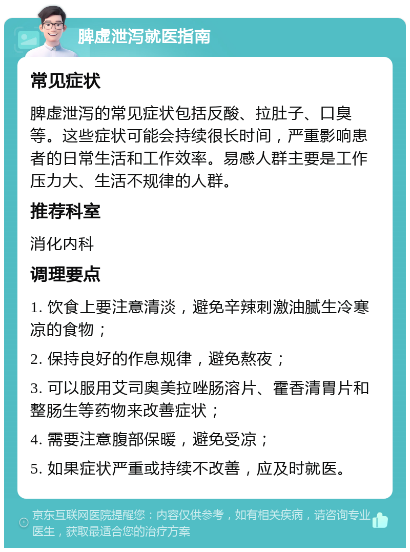 脾虚泄泻就医指南 常见症状 脾虚泄泻的常见症状包括反酸、拉肚子、口臭等。这些症状可能会持续很长时间，严重影响患者的日常生活和工作效率。易感人群主要是工作压力大、生活不规律的人群。 推荐科室 消化内科 调理要点 1. 饮食上要注意清淡，避免辛辣刺激油腻生冷寒凉的食物； 2. 保持良好的作息规律，避免熬夜； 3. 可以服用艾司奥美拉唑肠溶片、霍香清胃片和整肠生等药物来改善症状； 4. 需要注意腹部保暖，避免受凉； 5. 如果症状严重或持续不改善，应及时就医。