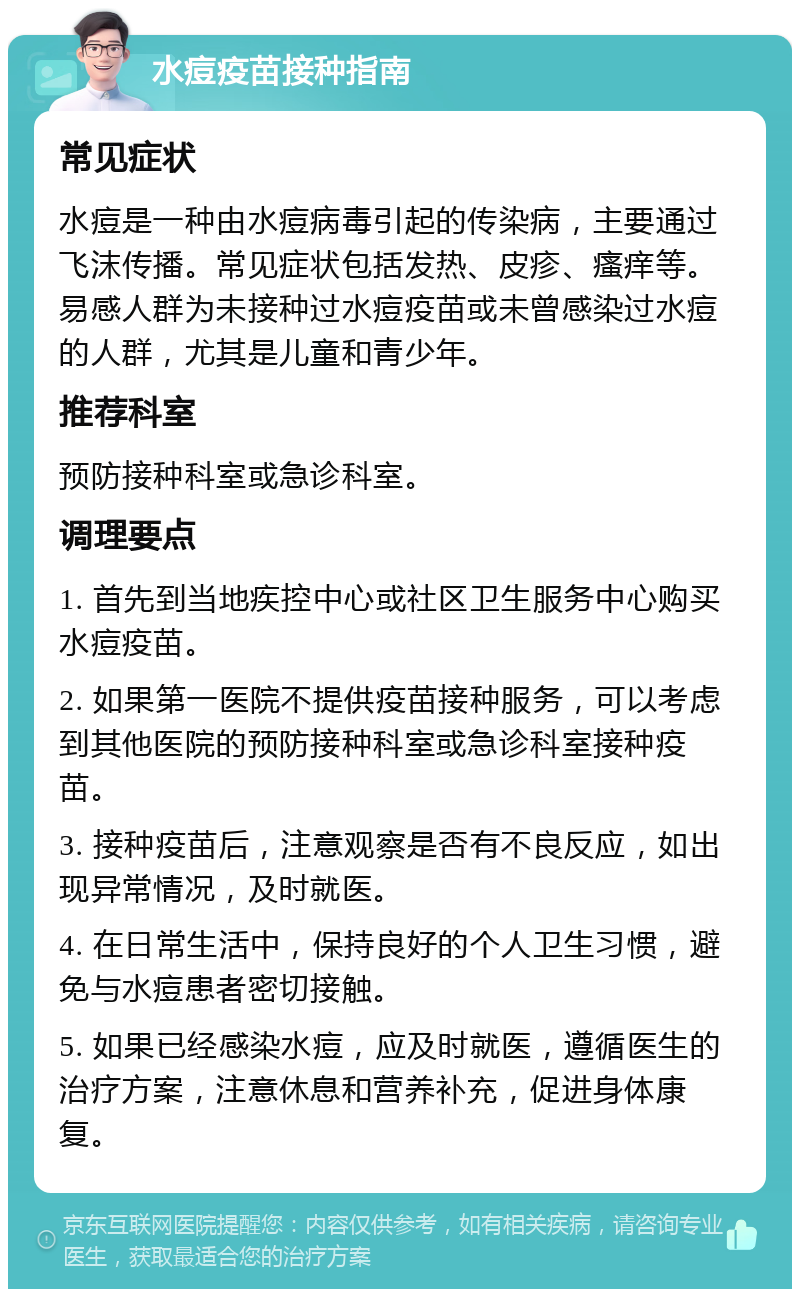 水痘疫苗接种指南 常见症状 水痘是一种由水痘病毒引起的传染病，主要通过飞沫传播。常见症状包括发热、皮疹、瘙痒等。易感人群为未接种过水痘疫苗或未曾感染过水痘的人群，尤其是儿童和青少年。 推荐科室 预防接种科室或急诊科室。 调理要点 1. 首先到当地疾控中心或社区卫生服务中心购买水痘疫苗。 2. 如果第一医院不提供疫苗接种服务，可以考虑到其他医院的预防接种科室或急诊科室接种疫苗。 3. 接种疫苗后，注意观察是否有不良反应，如出现异常情况，及时就医。 4. 在日常生活中，保持良好的个人卫生习惯，避免与水痘患者密切接触。 5. 如果已经感染水痘，应及时就医，遵循医生的治疗方案，注意休息和营养补充，促进身体康复。