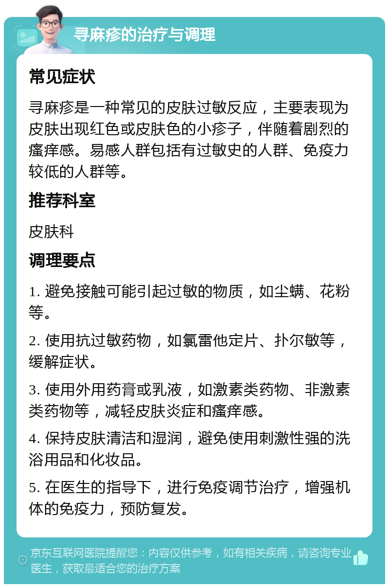 寻麻疹的治疗与调理 常见症状 寻麻疹是一种常见的皮肤过敏反应，主要表现为皮肤出现红色或皮肤色的小疹子，伴随着剧烈的瘙痒感。易感人群包括有过敏史的人群、免疫力较低的人群等。 推荐科室 皮肤科 调理要点 1. 避免接触可能引起过敏的物质，如尘螨、花粉等。 2. 使用抗过敏药物，如氯雷他定片、扑尔敏等，缓解症状。 3. 使用外用药膏或乳液，如激素类药物、非激素类药物等，减轻皮肤炎症和瘙痒感。 4. 保持皮肤清洁和湿润，避免使用刺激性强的洗浴用品和化妆品。 5. 在医生的指导下，进行免疫调节治疗，增强机体的免疫力，预防复发。