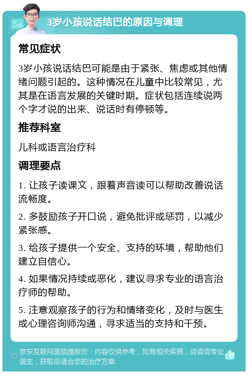 3岁小孩说话结巴的原因与调理 常见症状 3岁小孩说话结巴可能是由于紧张、焦虑或其他情绪问题引起的。这种情况在儿童中比较常见，尤其是在语言发展的关键时期。症状包括连续说两个字才说的出来、说话时有停顿等。 推荐科室 儿科或语言治疗科 调理要点 1. 让孩子读课文，跟着声音读可以帮助改善说话流畅度。 2. 多鼓励孩子开口说，避免批评或惩罚，以减少紧张感。 3. 给孩子提供一个安全、支持的环境，帮助他们建立自信心。 4. 如果情况持续或恶化，建议寻求专业的语言治疗师的帮助。 5. 注意观察孩子的行为和情绪变化，及时与医生或心理咨询师沟通，寻求适当的支持和干预。