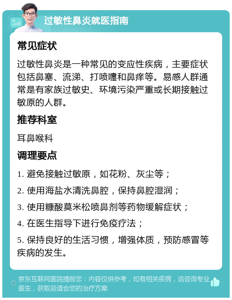 过敏性鼻炎就医指南 常见症状 过敏性鼻炎是一种常见的变应性疾病，主要症状包括鼻塞、流涕、打喷嚏和鼻痒等。易感人群通常是有家族过敏史、环境污染严重或长期接触过敏原的人群。 推荐科室 耳鼻喉科 调理要点 1. 避免接触过敏原，如花粉、灰尘等； 2. 使用海盐水清洗鼻腔，保持鼻腔湿润； 3. 使用糠酸莫米松喷鼻剂等药物缓解症状； 4. 在医生指导下进行免疫疗法； 5. 保持良好的生活习惯，增强体质，预防感冒等疾病的发生。