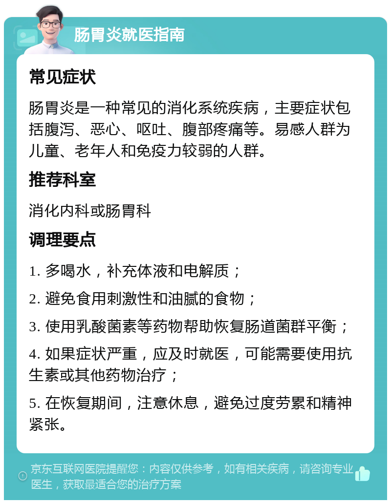 肠胃炎就医指南 常见症状 肠胃炎是一种常见的消化系统疾病，主要症状包括腹泻、恶心、呕吐、腹部疼痛等。易感人群为儿童、老年人和免疫力较弱的人群。 推荐科室 消化内科或肠胃科 调理要点 1. 多喝水，补充体液和电解质； 2. 避免食用刺激性和油腻的食物； 3. 使用乳酸菌素等药物帮助恢复肠道菌群平衡； 4. 如果症状严重，应及时就医，可能需要使用抗生素或其他药物治疗； 5. 在恢复期间，注意休息，避免过度劳累和精神紧张。