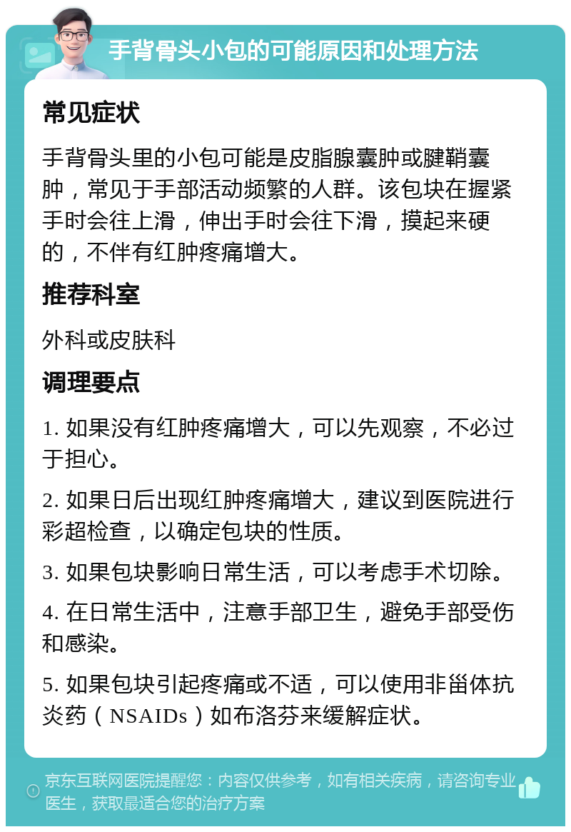 手背骨头小包的可能原因和处理方法 常见症状 手背骨头里的小包可能是皮脂腺囊肿或腱鞘囊肿，常见于手部活动频繁的人群。该包块在握紧手时会往上滑，伸出手时会往下滑，摸起来硬的，不伴有红肿疼痛增大。 推荐科室 外科或皮肤科 调理要点 1. 如果没有红肿疼痛增大，可以先观察，不必过于担心。 2. 如果日后出现红肿疼痛增大，建议到医院进行彩超检查，以确定包块的性质。 3. 如果包块影响日常生活，可以考虑手术切除。 4. 在日常生活中，注意手部卫生，避免手部受伤和感染。 5. 如果包块引起疼痛或不适，可以使用非甾体抗炎药（NSAIDs）如布洛芬来缓解症状。