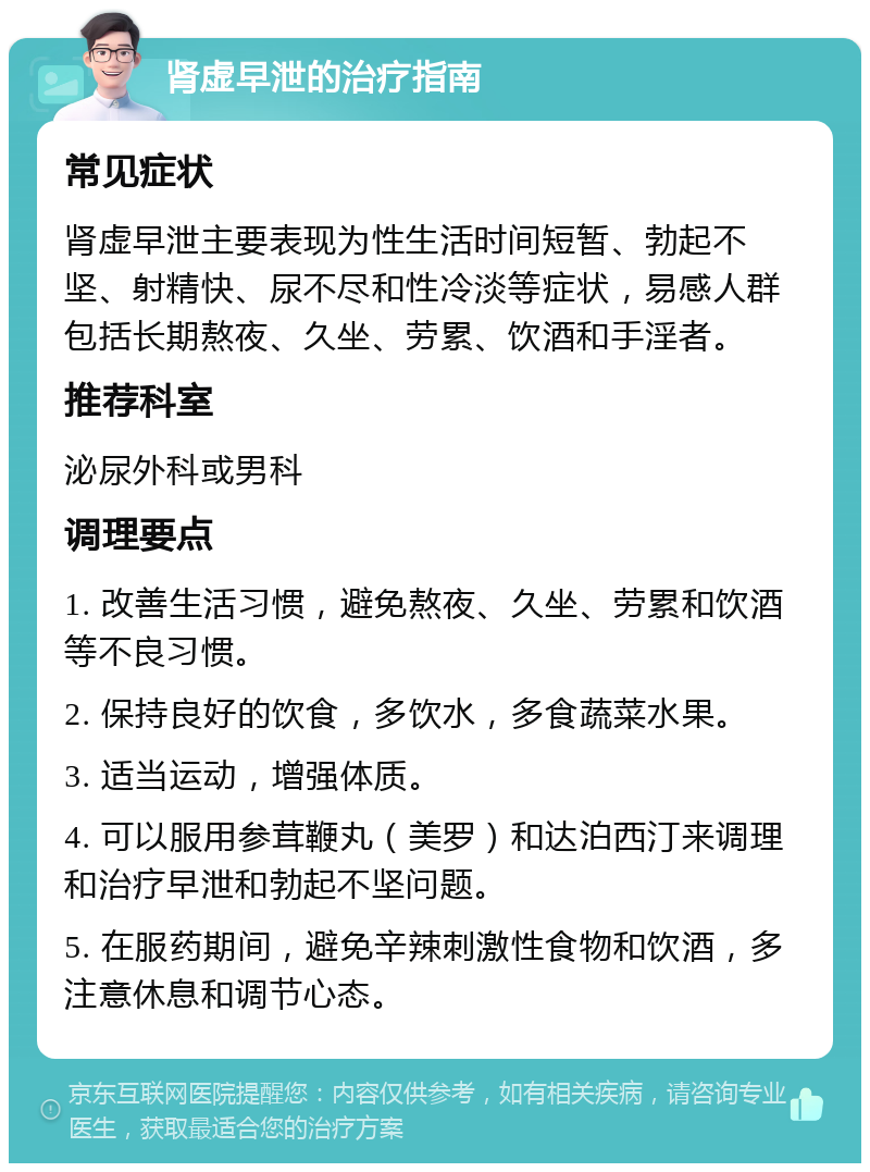 肾虚早泄的治疗指南 常见症状 肾虚早泄主要表现为性生活时间短暂、勃起不坚、射精快、尿不尽和性冷淡等症状，易感人群包括长期熬夜、久坐、劳累、饮酒和手淫者。 推荐科室 泌尿外科或男科 调理要点 1. 改善生活习惯，避免熬夜、久坐、劳累和饮酒等不良习惯。 2. 保持良好的饮食，多饮水，多食蔬菜水果。 3. 适当运动，增强体质。 4. 可以服用参茸鞭丸（美罗）和达泊西汀来调理和治疗早泄和勃起不坚问题。 5. 在服药期间，避免辛辣刺激性食物和饮酒，多注意休息和调节心态。