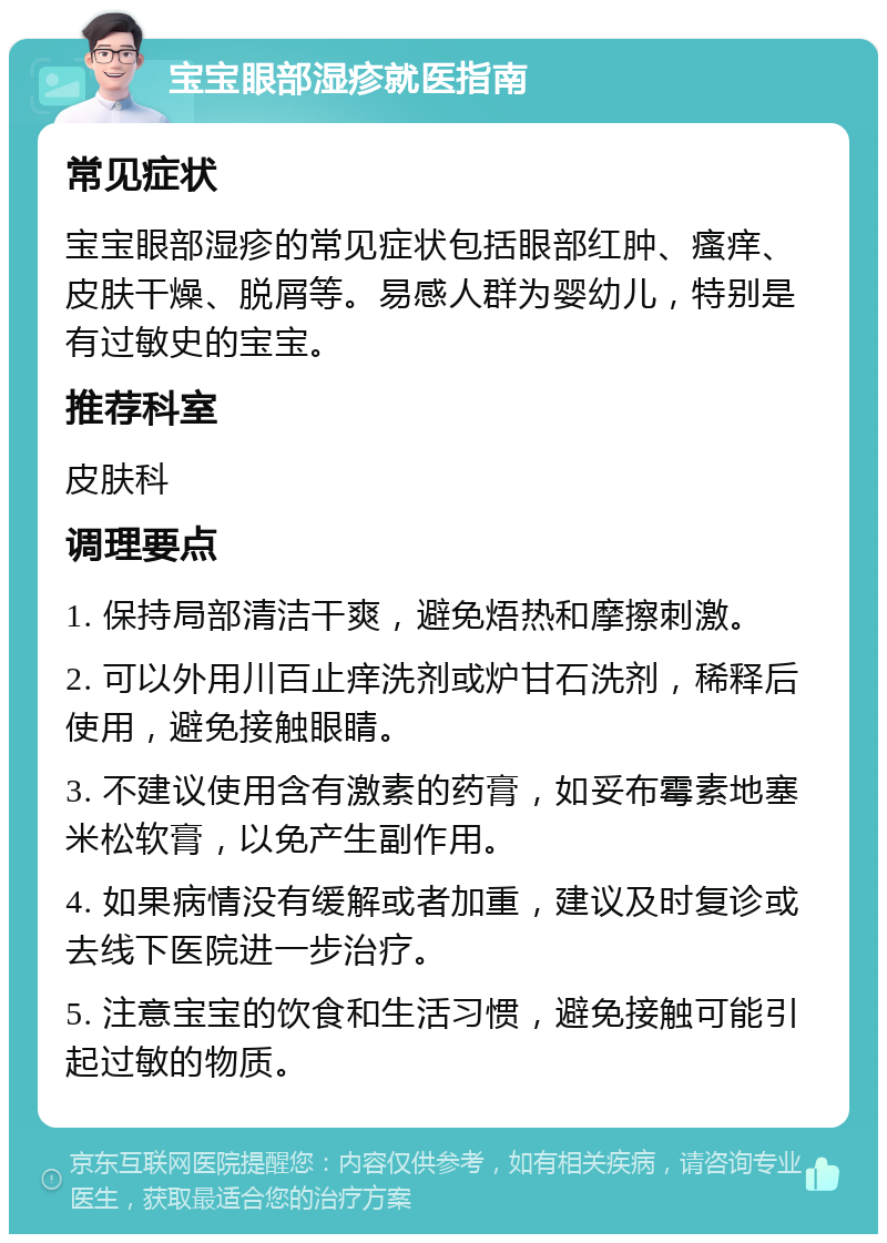 宝宝眼部湿疹就医指南 常见症状 宝宝眼部湿疹的常见症状包括眼部红肿、瘙痒、皮肤干燥、脱屑等。易感人群为婴幼儿，特别是有过敏史的宝宝。 推荐科室 皮肤科 调理要点 1. 保持局部清洁干爽，避免焐热和摩擦刺激。 2. 可以外用川百止痒洗剂或炉甘石洗剂，稀释后使用，避免接触眼睛。 3. 不建议使用含有激素的药膏，如妥布霉素地塞米松软膏，以免产生副作用。 4. 如果病情没有缓解或者加重，建议及时复诊或去线下医院进一步治疗。 5. 注意宝宝的饮食和生活习惯，避免接触可能引起过敏的物质。