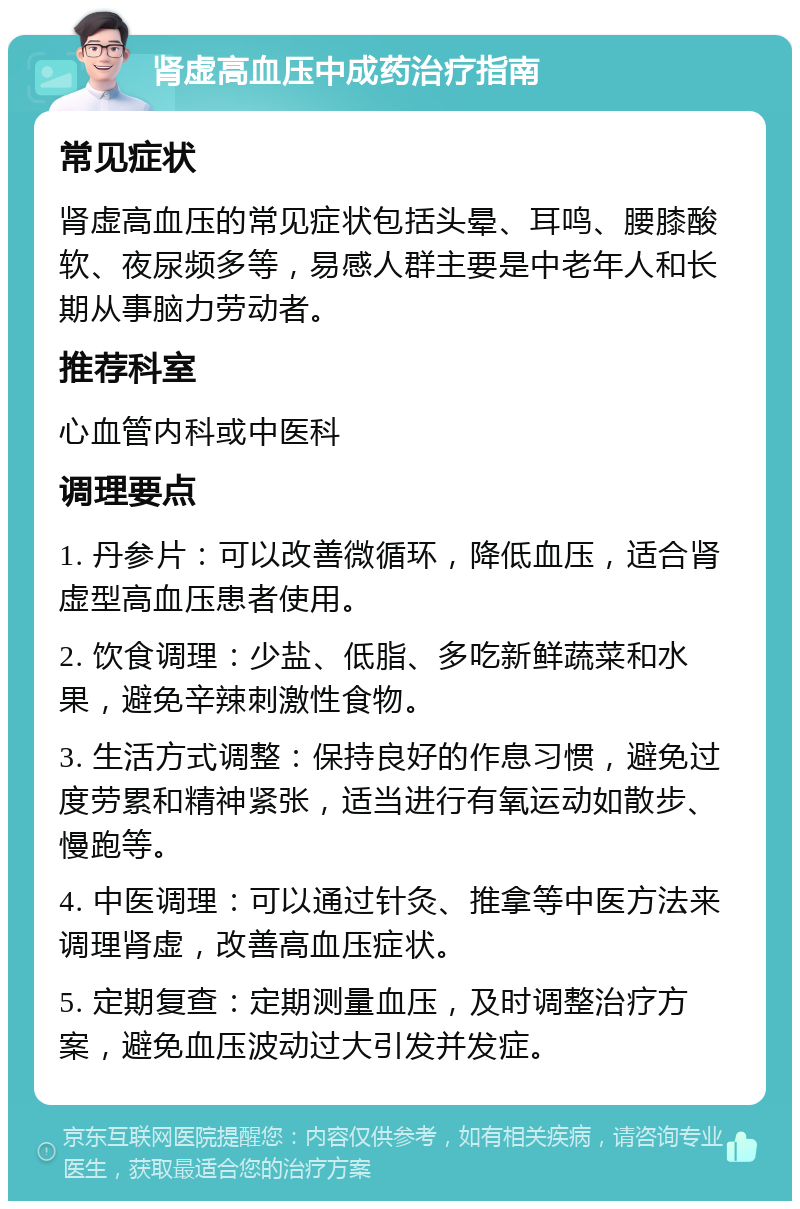 肾虚高血压中成药治疗指南 常见症状 肾虚高血压的常见症状包括头晕、耳鸣、腰膝酸软、夜尿频多等，易感人群主要是中老年人和长期从事脑力劳动者。 推荐科室 心血管内科或中医科 调理要点 1. 丹参片：可以改善微循环，降低血压，适合肾虚型高血压患者使用。 2. 饮食调理：少盐、低脂、多吃新鲜蔬菜和水果，避免辛辣刺激性食物。 3. 生活方式调整：保持良好的作息习惯，避免过度劳累和精神紧张，适当进行有氧运动如散步、慢跑等。 4. 中医调理：可以通过针灸、推拿等中医方法来调理肾虚，改善高血压症状。 5. 定期复查：定期测量血压，及时调整治疗方案，避免血压波动过大引发并发症。