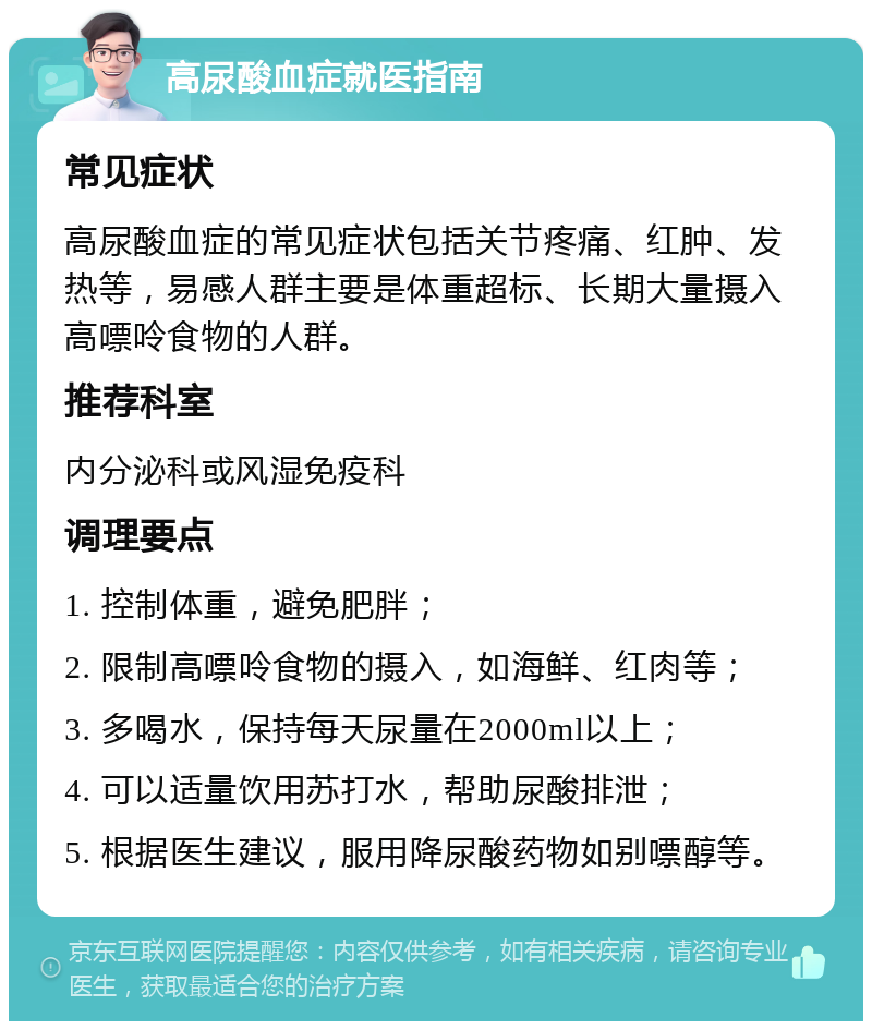 高尿酸血症就医指南 常见症状 高尿酸血症的常见症状包括关节疼痛、红肿、发热等，易感人群主要是体重超标、长期大量摄入高嘌呤食物的人群。 推荐科室 内分泌科或风湿免疫科 调理要点 1. 控制体重，避免肥胖； 2. 限制高嘌呤食物的摄入，如海鲜、红肉等； 3. 多喝水，保持每天尿量在2000ml以上； 4. 可以适量饮用苏打水，帮助尿酸排泄； 5. 根据医生建议，服用降尿酸药物如别嘌醇等。