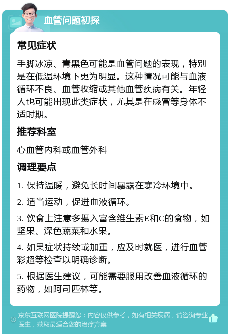 血管问题初探 常见症状 手脚冰凉、青黑色可能是血管问题的表现，特别是在低温环境下更为明显。这种情况可能与血液循环不良、血管收缩或其他血管疾病有关。年轻人也可能出现此类症状，尤其是在感冒等身体不适时期。 推荐科室 心血管内科或血管外科 调理要点 1. 保持温暖，避免长时间暴露在寒冷环境中。 2. 适当运动，促进血液循环。 3. 饮食上注意多摄入富含维生素E和C的食物，如坚果、深色蔬菜和水果。 4. 如果症状持续或加重，应及时就医，进行血管彩超等检查以明确诊断。 5. 根据医生建议，可能需要服用改善血液循环的药物，如阿司匹林等。