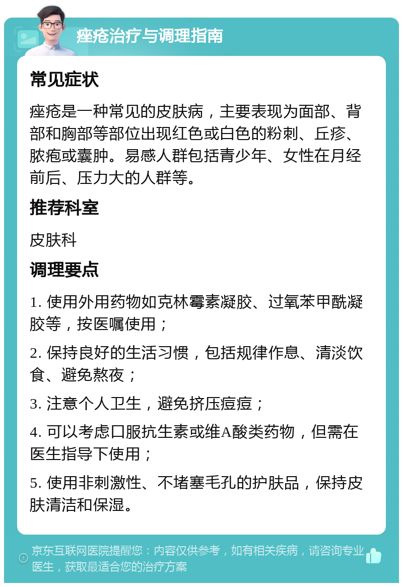 痤疮治疗与调理指南 常见症状 痤疮是一种常见的皮肤病，主要表现为面部、背部和胸部等部位出现红色或白色的粉刺、丘疹、脓疱或囊肿。易感人群包括青少年、女性在月经前后、压力大的人群等。 推荐科室 皮肤科 调理要点 1. 使用外用药物如克林霉素凝胶、过氧苯甲酰凝胶等，按医嘱使用； 2. 保持良好的生活习惯，包括规律作息、清淡饮食、避免熬夜； 3. 注意个人卫生，避免挤压痘痘； 4. 可以考虑口服抗生素或维A酸类药物，但需在医生指导下使用； 5. 使用非刺激性、不堵塞毛孔的护肤品，保持皮肤清洁和保湿。