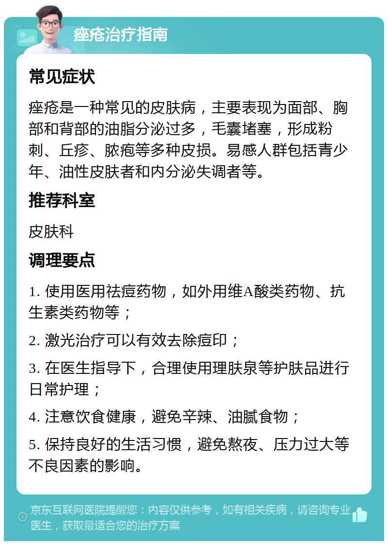 痤疮治疗指南 常见症状 痤疮是一种常见的皮肤病，主要表现为面部、胸部和背部的油脂分泌过多，毛囊堵塞，形成粉刺、丘疹、脓疱等多种皮损。易感人群包括青少年、油性皮肤者和内分泌失调者等。 推荐科室 皮肤科 调理要点 1. 使用医用祛痘药物，如外用维A酸类药物、抗生素类药物等； 2. 激光治疗可以有效去除痘印； 3. 在医生指导下，合理使用理肤泉等护肤品进行日常护理； 4. 注意饮食健康，避免辛辣、油腻食物； 5. 保持良好的生活习惯，避免熬夜、压力过大等不良因素的影响。