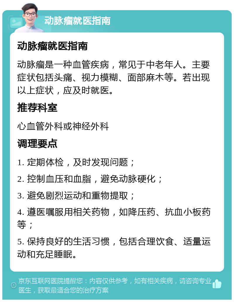 动脉瘤就医指南 动脉瘤就医指南 动脉瘤是一种血管疾病，常见于中老年人。主要症状包括头痛、视力模糊、面部麻木等。若出现以上症状，应及时就医。 推荐科室 心血管外科或神经外科 调理要点 1. 定期体检，及时发现问题； 2. 控制血压和血脂，避免动脉硬化； 3. 避免剧烈运动和重物提取； 4. 遵医嘱服用相关药物，如降压药、抗血小板药等； 5. 保持良好的生活习惯，包括合理饮食、适量运动和充足睡眠。