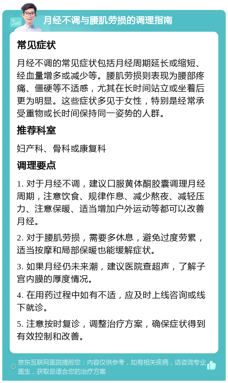 月经不调与腰肌劳损的调理指南 常见症状 月经不调的常见症状包括月经周期延长或缩短、经血量增多或减少等。腰肌劳损则表现为腰部疼痛、僵硬等不适感，尤其在长时间站立或坐着后更为明显。这些症状多见于女性，特别是经常承受重物或长时间保持同一姿势的人群。 推荐科室 妇产科、骨科或康复科 调理要点 1. 对于月经不调，建议口服黄体酮胶囊调理月经周期，注意饮食、规律作息、减少熬夜、减轻压力、注意保暖、适当增加户外运动等都可以改善月经。 2. 对于腰肌劳损，需要多休息，避免过度劳累，适当按摩和局部保暖也能缓解症状。 3. 如果月经仍未来潮，建议医院查超声，了解子宫内膜的厚度情况。 4. 在用药过程中如有不适，应及时上线咨询或线下就诊。 5. 注意按时复诊，调整治疗方案，确保症状得到有效控制和改善。