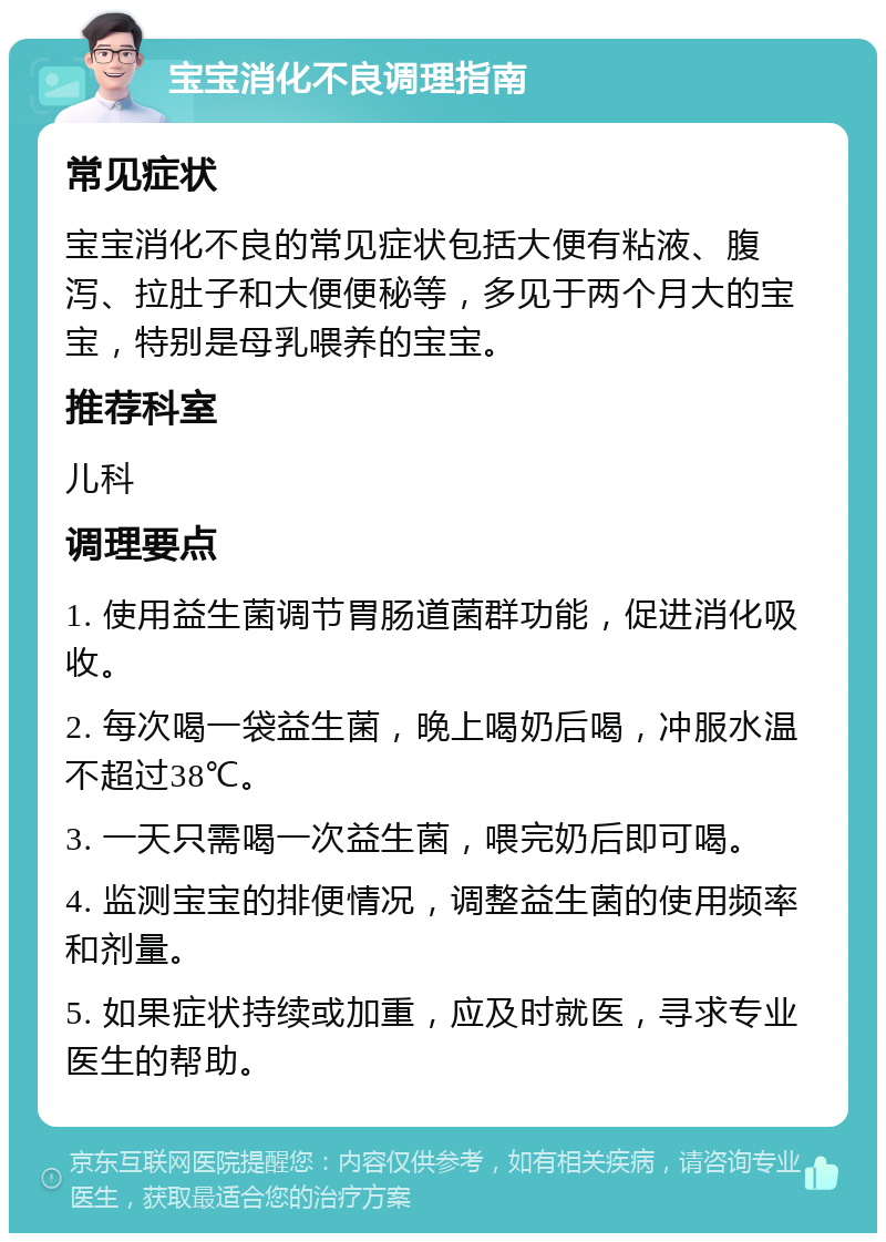 宝宝消化不良调理指南 常见症状 宝宝消化不良的常见症状包括大便有粘液、腹泻、拉肚子和大便便秘等，多见于两个月大的宝宝，特别是母乳喂养的宝宝。 推荐科室 儿科 调理要点 1. 使用益生菌调节胃肠道菌群功能，促进消化吸收。 2. 每次喝一袋益生菌，晚上喝奶后喝，冲服水温不超过38℃。 3. 一天只需喝一次益生菌，喂完奶后即可喝。 4. 监测宝宝的排便情况，调整益生菌的使用频率和剂量。 5. 如果症状持续或加重，应及时就医，寻求专业医生的帮助。