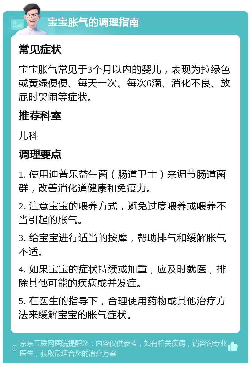 宝宝胀气的调理指南 常见症状 宝宝胀气常见于3个月以内的婴儿，表现为拉绿色或黄绿便便、每天一次、每次6滴、消化不良、放屁时哭闹等症状。 推荐科室 儿科 调理要点 1. 使用迪普乐益生菌（肠道卫士）来调节肠道菌群，改善消化道健康和免疫力。 2. 注意宝宝的喂养方式，避免过度喂养或喂养不当引起的胀气。 3. 给宝宝进行适当的按摩，帮助排气和缓解胀气不适。 4. 如果宝宝的症状持续或加重，应及时就医，排除其他可能的疾病或并发症。 5. 在医生的指导下，合理使用药物或其他治疗方法来缓解宝宝的胀气症状。