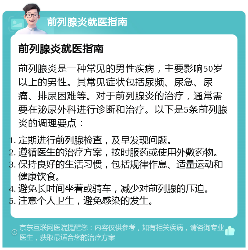 前列腺炎就医指南 前列腺炎就医指南 前列腺炎是一种常见的男性疾病，主要影响50岁以上的男性。其常见症状包括尿频、尿急、尿痛、排尿困难等。对于前列腺炎的治疗，通常需要在泌尿外科进行诊断和治疗。以下是5条前列腺炎的调理要点： 定期进行前列腺检查，及早发现问题。 遵循医生的治疗方案，按时服药或使用外敷药物。 保持良好的生活习惯，包括规律作息、适量运动和健康饮食。 避免长时间坐着或骑车，减少对前列腺的压迫。 注意个人卫生，避免感染的发生。