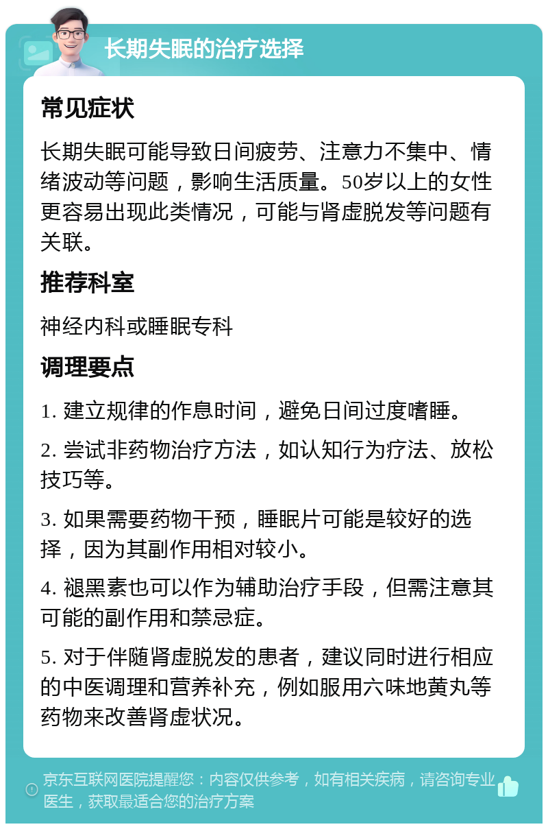 长期失眠的治疗选择 常见症状 长期失眠可能导致日间疲劳、注意力不集中、情绪波动等问题，影响生活质量。50岁以上的女性更容易出现此类情况，可能与肾虚脱发等问题有关联。 推荐科室 神经内科或睡眠专科 调理要点 1. 建立规律的作息时间，避免日间过度嗜睡。 2. 尝试非药物治疗方法，如认知行为疗法、放松技巧等。 3. 如果需要药物干预，睡眠片可能是较好的选择，因为其副作用相对较小。 4. 褪黑素也可以作为辅助治疗手段，但需注意其可能的副作用和禁忌症。 5. 对于伴随肾虚脱发的患者，建议同时进行相应的中医调理和营养补充，例如服用六味地黄丸等药物来改善肾虚状况。