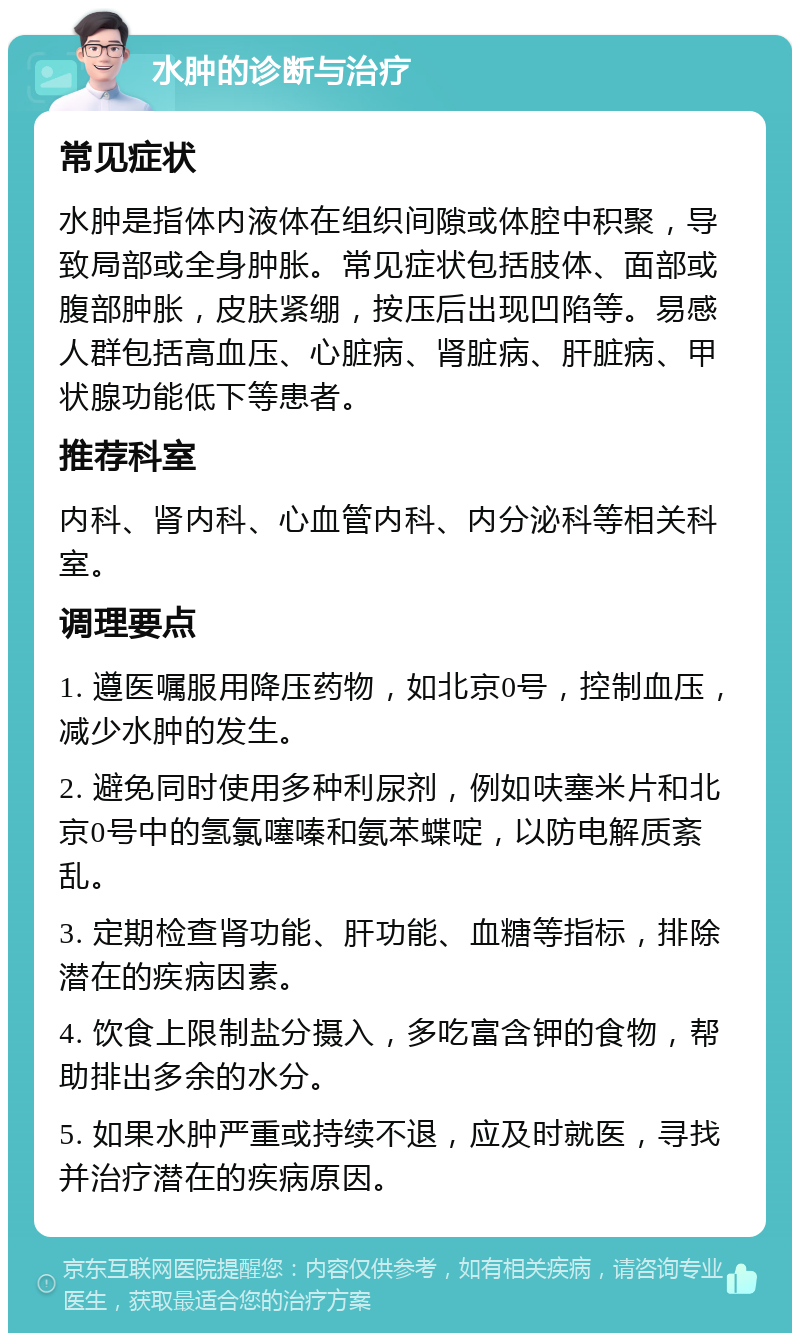 水肿的诊断与治疗 常见症状 水肿是指体内液体在组织间隙或体腔中积聚，导致局部或全身肿胀。常见症状包括肢体、面部或腹部肿胀，皮肤紧绷，按压后出现凹陷等。易感人群包括高血压、心脏病、肾脏病、肝脏病、甲状腺功能低下等患者。 推荐科室 内科、肾内科、心血管内科、内分泌科等相关科室。 调理要点 1. 遵医嘱服用降压药物，如北京0号，控制血压，减少水肿的发生。 2. 避免同时使用多种利尿剂，例如呋塞米片和北京0号中的氢氯噻嗪和氨苯蝶啶，以防电解质紊乱。 3. 定期检查肾功能、肝功能、血糖等指标，排除潜在的疾病因素。 4. 饮食上限制盐分摄入，多吃富含钾的食物，帮助排出多余的水分。 5. 如果水肿严重或持续不退，应及时就医，寻找并治疗潜在的疾病原因。