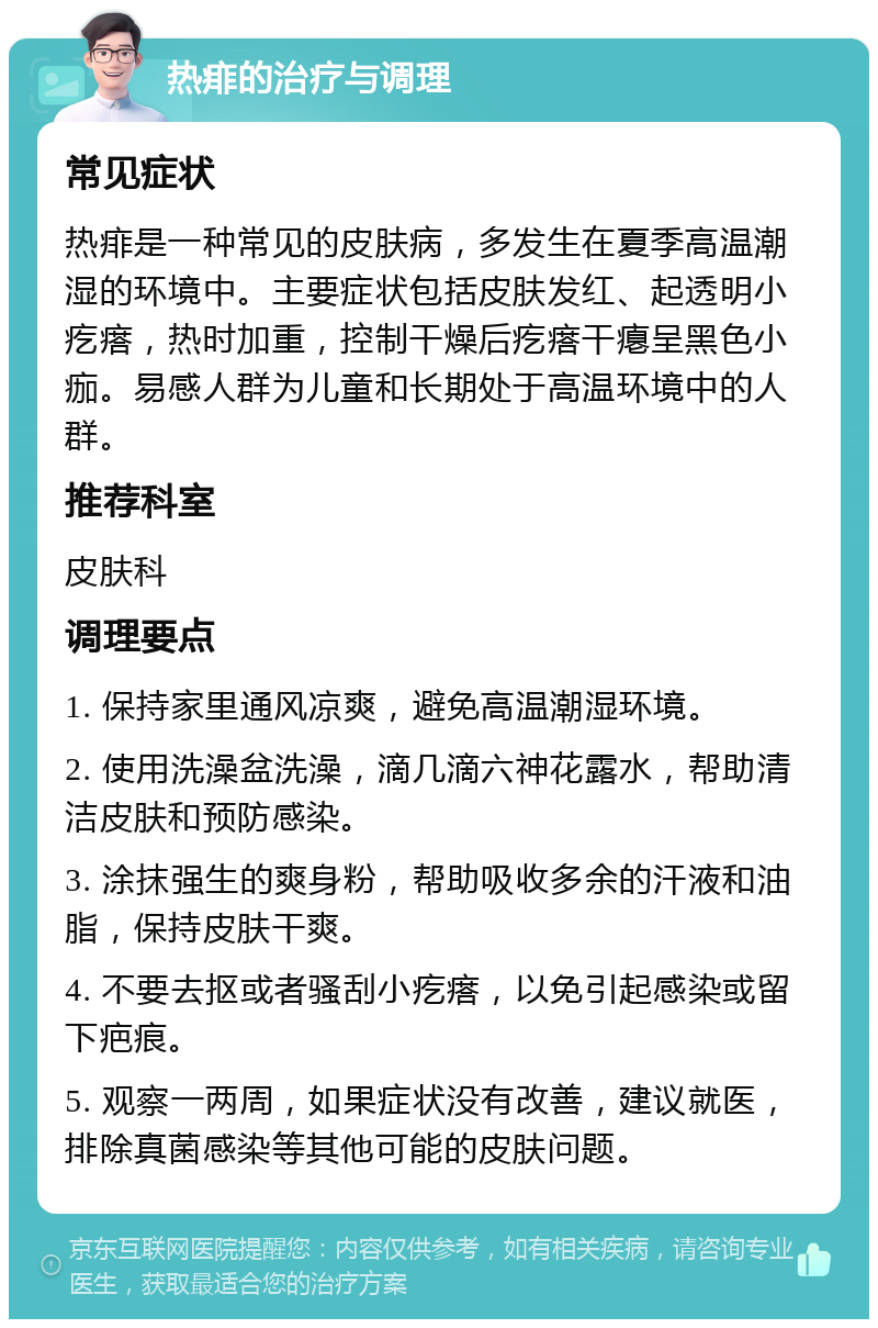 热痱的治疗与调理 常见症状 热痱是一种常见的皮肤病，多发生在夏季高温潮湿的环境中。主要症状包括皮肤发红、起透明小疙瘩，热时加重，控制干燥后疙瘩干瘪呈黑色小痂。易感人群为儿童和长期处于高温环境中的人群。 推荐科室 皮肤科 调理要点 1. 保持家里通风凉爽，避免高温潮湿环境。 2. 使用洗澡盆洗澡，滴几滴六神花露水，帮助清洁皮肤和预防感染。 3. 涂抹强生的爽身粉，帮助吸收多余的汗液和油脂，保持皮肤干爽。 4. 不要去抠或者骚刮小疙瘩，以免引起感染或留下疤痕。 5. 观察一两周，如果症状没有改善，建议就医，排除真菌感染等其他可能的皮肤问题。