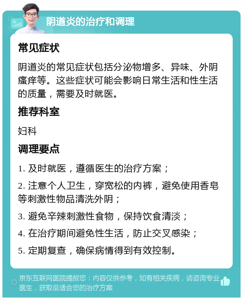 阴道炎的治疗和调理 常见症状 阴道炎的常见症状包括分泌物增多、异味、外阴瘙痒等。这些症状可能会影响日常生活和性生活的质量，需要及时就医。 推荐科室 妇科 调理要点 1. 及时就医，遵循医生的治疗方案； 2. 注意个人卫生，穿宽松的内裤，避免使用香皂等刺激性物品清洗外阴； 3. 避免辛辣刺激性食物，保持饮食清淡； 4. 在治疗期间避免性生活，防止交叉感染； 5. 定期复查，确保病情得到有效控制。