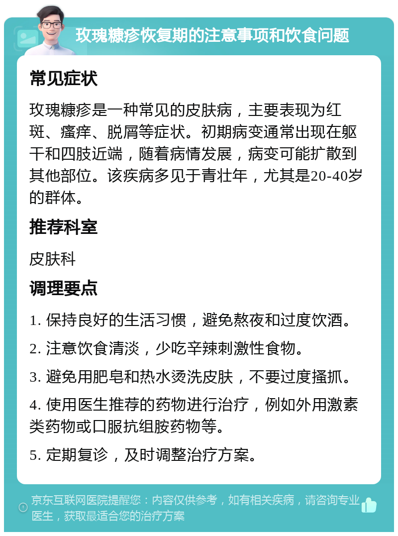 玫瑰糠疹恢复期的注意事项和饮食问题 常见症状 玫瑰糠疹是一种常见的皮肤病，主要表现为红斑、瘙痒、脱屑等症状。初期病变通常出现在躯干和四肢近端，随着病情发展，病变可能扩散到其他部位。该疾病多见于青壮年，尤其是20-40岁的群体。 推荐科室 皮肤科 调理要点 1. 保持良好的生活习惯，避免熬夜和过度饮酒。 2. 注意饮食清淡，少吃辛辣刺激性食物。 3. 避免用肥皂和热水烫洗皮肤，不要过度搔抓。 4. 使用医生推荐的药物进行治疗，例如外用激素类药物或口服抗组胺药物等。 5. 定期复诊，及时调整治疗方案。