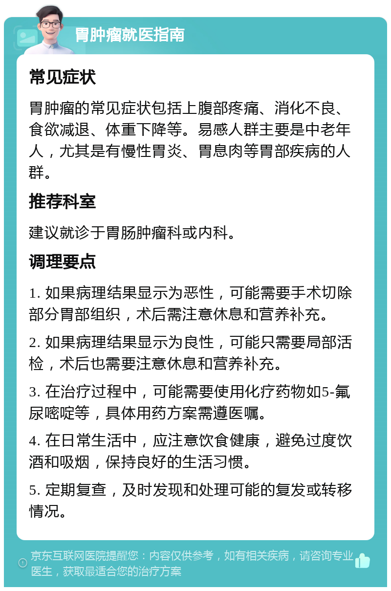 胃肿瘤就医指南 常见症状 胃肿瘤的常见症状包括上腹部疼痛、消化不良、食欲减退、体重下降等。易感人群主要是中老年人，尤其是有慢性胃炎、胃息肉等胃部疾病的人群。 推荐科室 建议就诊于胃肠肿瘤科或内科。 调理要点 1. 如果病理结果显示为恶性，可能需要手术切除部分胃部组织，术后需注意休息和营养补充。 2. 如果病理结果显示为良性，可能只需要局部活检，术后也需要注意休息和营养补充。 3. 在治疗过程中，可能需要使用化疗药物如5-氟尿嘧啶等，具体用药方案需遵医嘱。 4. 在日常生活中，应注意饮食健康，避免过度饮酒和吸烟，保持良好的生活习惯。 5. 定期复查，及时发现和处理可能的复发或转移情况。