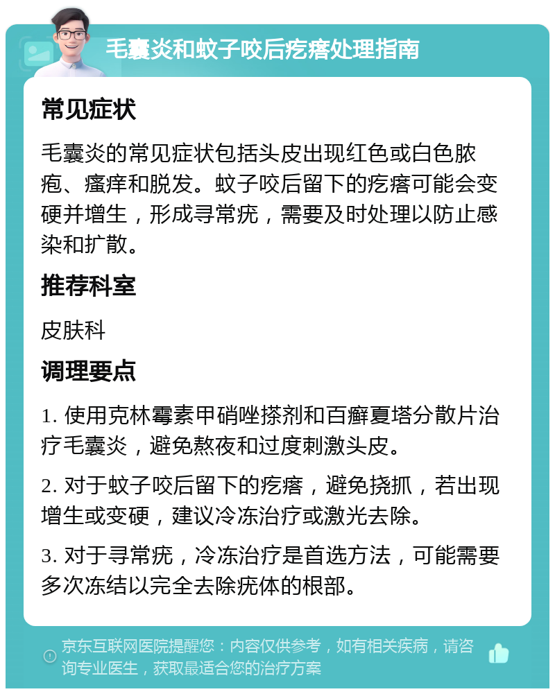 毛囊炎和蚊子咬后疙瘩处理指南 常见症状 毛囊炎的常见症状包括头皮出现红色或白色脓疱、瘙痒和脱发。蚊子咬后留下的疙瘩可能会变硬并增生，形成寻常疣，需要及时处理以防止感染和扩散。 推荐科室 皮肤科 调理要点 1. 使用克林霉素甲硝唑搽剂和百癣夏塔分散片治疗毛囊炎，避免熬夜和过度刺激头皮。 2. 对于蚊子咬后留下的疙瘩，避免挠抓，若出现增生或变硬，建议冷冻治疗或激光去除。 3. 对于寻常疣，冷冻治疗是首选方法，可能需要多次冻结以完全去除疣体的根部。