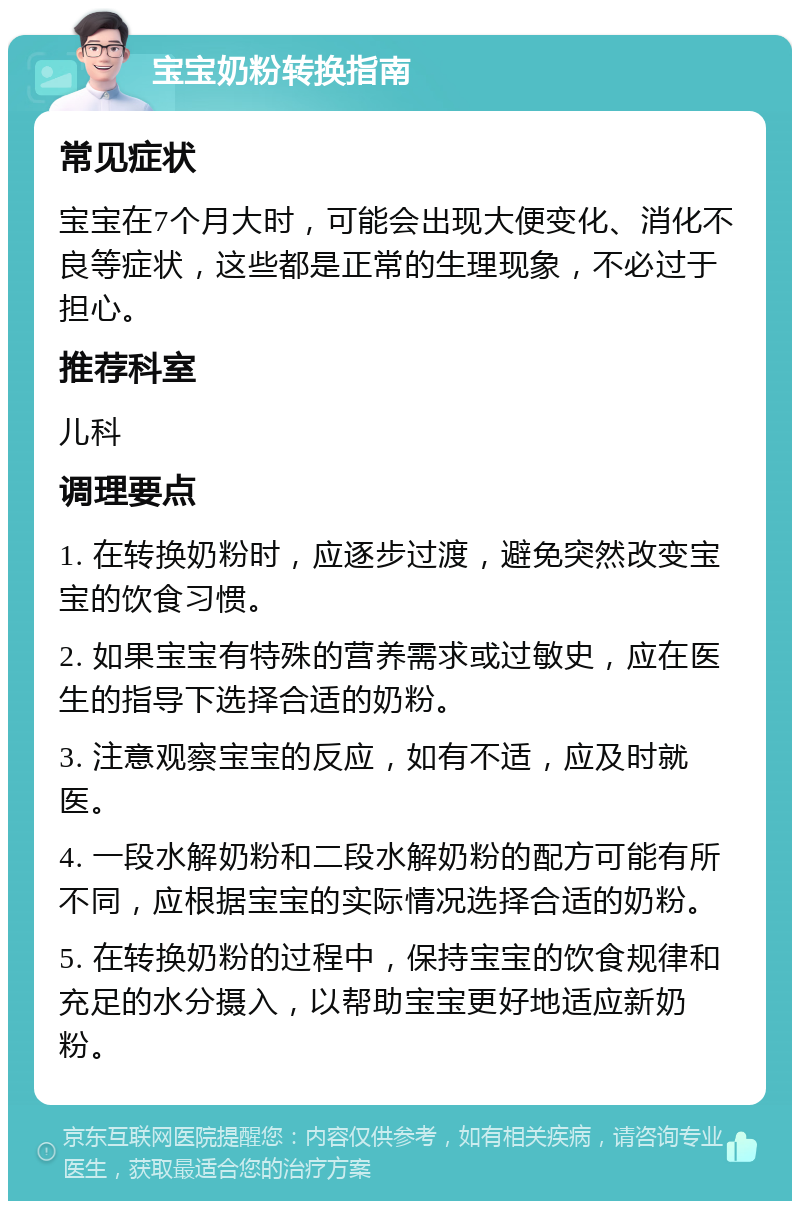 宝宝奶粉转换指南 常见症状 宝宝在7个月大时，可能会出现大便变化、消化不良等症状，这些都是正常的生理现象，不必过于担心。 推荐科室 儿科 调理要点 1. 在转换奶粉时，应逐步过渡，避免突然改变宝宝的饮食习惯。 2. 如果宝宝有特殊的营养需求或过敏史，应在医生的指导下选择合适的奶粉。 3. 注意观察宝宝的反应，如有不适，应及时就医。 4. 一段水解奶粉和二段水解奶粉的配方可能有所不同，应根据宝宝的实际情况选择合适的奶粉。 5. 在转换奶粉的过程中，保持宝宝的饮食规律和充足的水分摄入，以帮助宝宝更好地适应新奶粉。