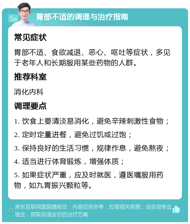 胃部不适的调理与治疗指南 常见症状 胃部不适、食欲减退、恶心、呕吐等症状，多见于老年人和长期服用某些药物的人群。 推荐科室 消化内科 调理要点 1. 饮食上要清淡易消化，避免辛辣刺激性食物； 2. 定时定量进餐，避免过饥或过饱； 3. 保持良好的生活习惯，规律作息，避免熬夜； 4. 适当进行体育锻炼，增强体质； 5. 如果症状严重，应及时就医，遵医嘱服用药物，如九胃振兴颗粒等。