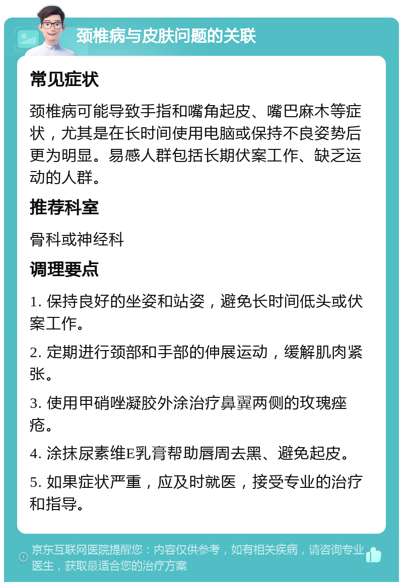 颈椎病与皮肤问题的关联 常见症状 颈椎病可能导致手指和嘴角起皮、嘴巴麻木等症状，尤其是在长时间使用电脑或保持不良姿势后更为明显。易感人群包括长期伏案工作、缺乏运动的人群。 推荐科室 骨科或神经科 调理要点 1. 保持良好的坐姿和站姿，避免长时间低头或伏案工作。 2. 定期进行颈部和手部的伸展运动，缓解肌肉紧张。 3. 使用甲硝唑凝胶外涂治疗鼻翼两侧的玫瑰痤疮。 4. 涂抹尿素维E乳膏帮助唇周去黑、避免起皮。 5. 如果症状严重，应及时就医，接受专业的治疗和指导。