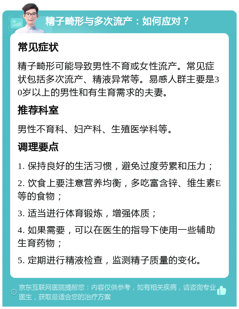 精子畸形与多次流产：如何应对？ 常见症状 精子畸形可能导致男性不育或女性流产。常见症状包括多次流产、精液异常等。易感人群主要是30岁以上的男性和有生育需求的夫妻。 推荐科室 男性不育科、妇产科、生殖医学科等。 调理要点 1. 保持良好的生活习惯，避免过度劳累和压力； 2. 饮食上要注意营养均衡，多吃富含锌、维生素E等的食物； 3. 适当进行体育锻炼，增强体质； 4. 如果需要，可以在医生的指导下使用一些辅助生育药物； 5. 定期进行精液检查，监测精子质量的变化。