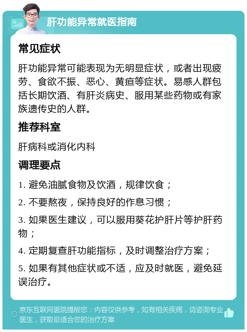 肝功能异常就医指南 常见症状 肝功能异常可能表现为无明显症状，或者出现疲劳、食欲不振、恶心、黄疸等症状。易感人群包括长期饮酒、有肝炎病史、服用某些药物或有家族遗传史的人群。 推荐科室 肝病科或消化内科 调理要点 1. 避免油腻食物及饮酒，规律饮食； 2. 不要熬夜，保持良好的作息习惯； 3. 如果医生建议，可以服用葵花护肝片等护肝药物； 4. 定期复查肝功能指标，及时调整治疗方案； 5. 如果有其他症状或不适，应及时就医，避免延误治疗。